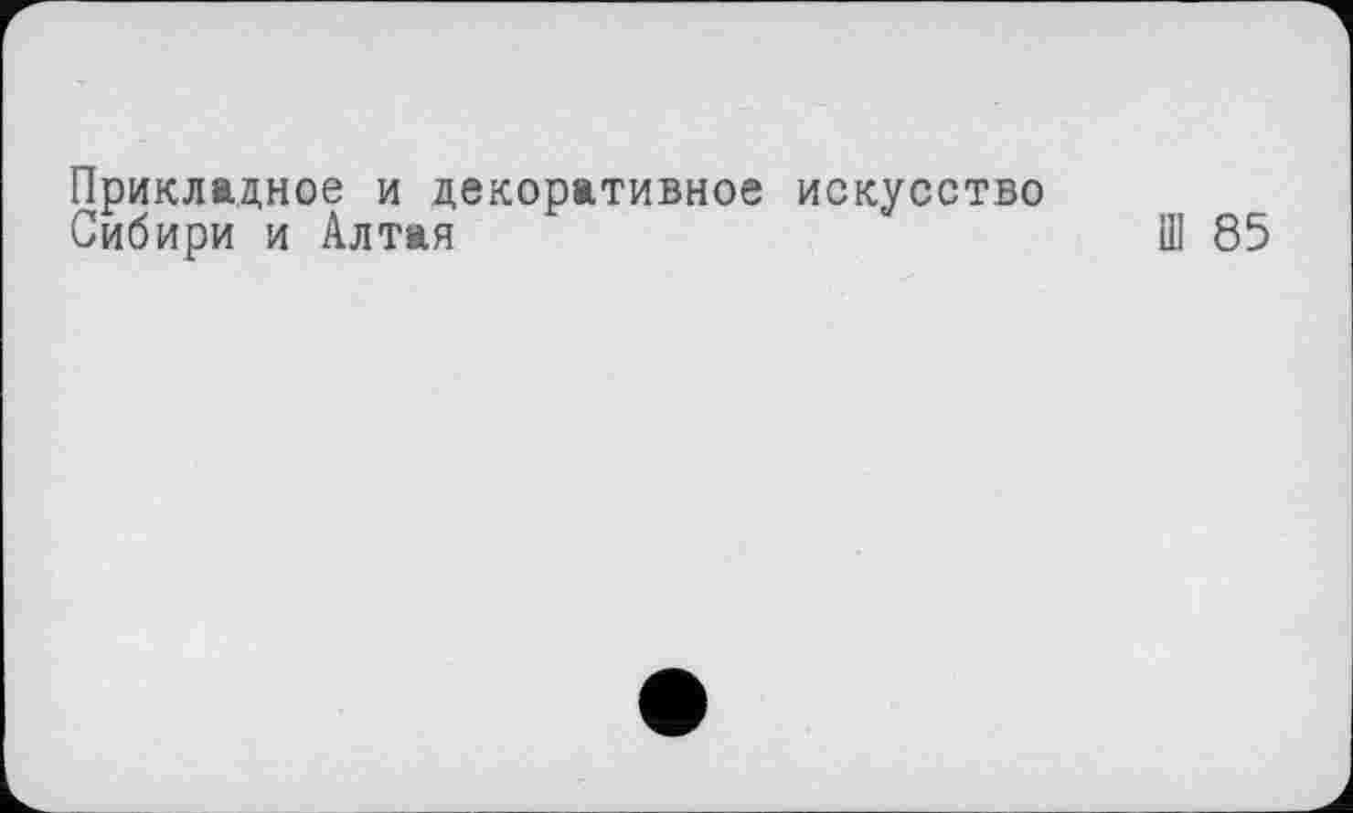 ﻿Прикладное и декоративное искусство
Сибири и Алтая	Ш 85